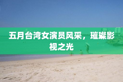 五月台湾女演员风采，璀璨影视之光