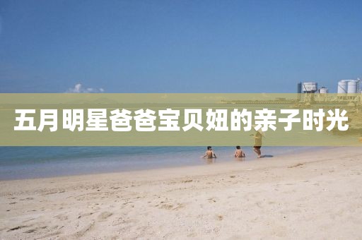 五月明星爸爸宝贝妞的亲子时光