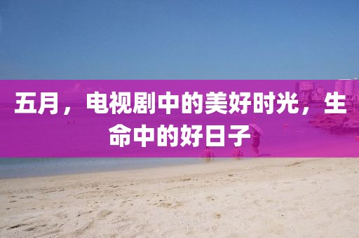 五月，电视剧中的美好时光，生命中的好日子