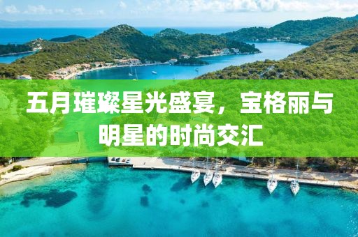 五月璀璨星光盛宴，宝格丽与明星的时尚交汇
