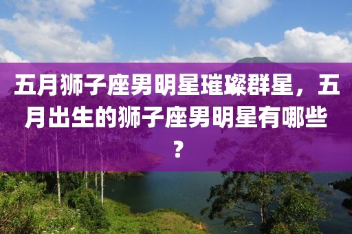 五月狮子座男明星璀璨群星，五月出生的狮子座男明星有哪些？