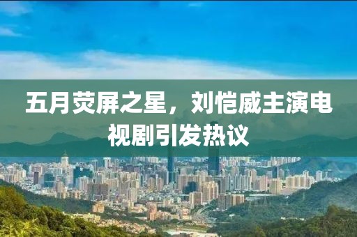 五月荧屏之星，刘恺威主演电视剧引发热议