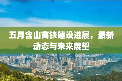 五月含山高铁建设进展，最新动态与未来展望