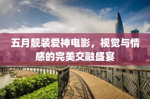 五月靓装爱神电影，视觉与情感的完美交融盛宴
