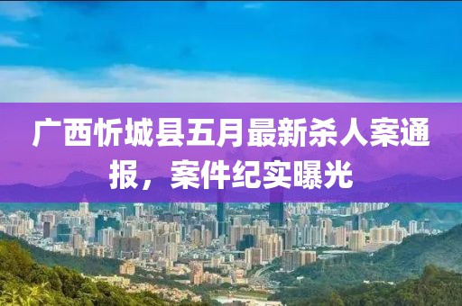广西忻城县五月最新杀人案通报，案件纪实曝光