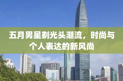 五月男星剃光头潮流，时尚与个人表达的新风尚