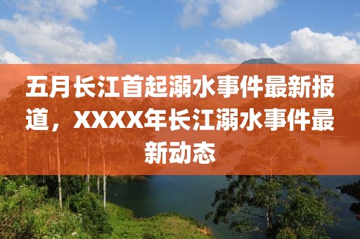 五月长江首起溺水事件最新报道，XXXX年长江溺水事件最新动态