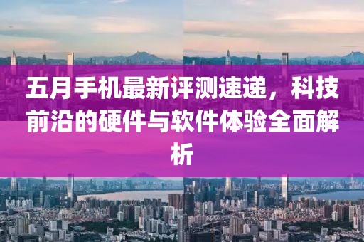 五月手机最新评测速递，科技前沿的硬件与软件体验全面解析