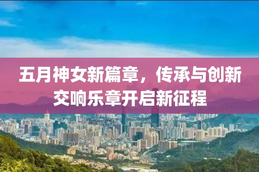 五月神女新篇章，传承与创新交响乐章开启新征程