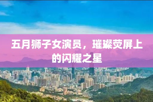 五月狮子女演员，璀璨荧屏上的闪耀之星