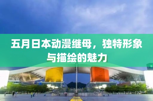 五月日本动漫继母，独特形象与描绘的魅力