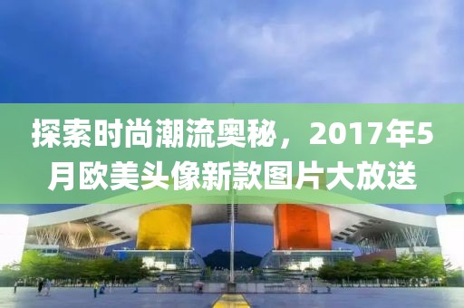 探索时尚潮流奥秘，2017年5月欧美头像新款图片大放送
