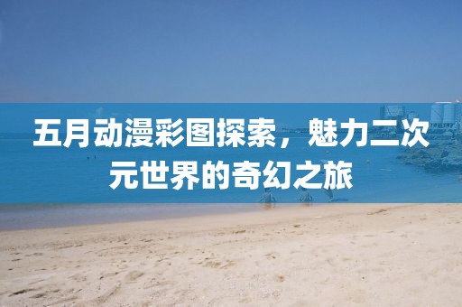 五月动漫彩图探索，魅力二次元世界的奇幻之旅
