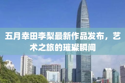 五月幸田李梨最新作品发布，艺术之旅的璀璨瞬间