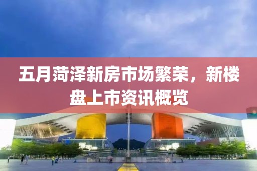 五月菏泽新房市场繁荣，新楼盘上市资讯概览