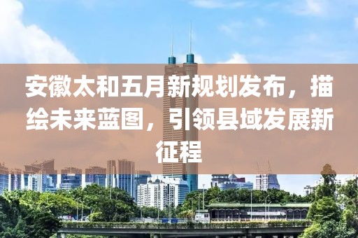 安徽太和五月新规划发布，描绘未来蓝图，引领县域发展新征程