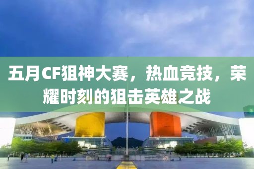 五月CF狙神大赛，热血竞技，荣耀时刻的狙击英雄之战