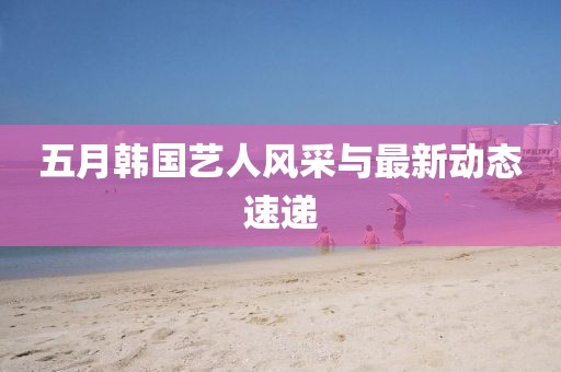 五月韩国艺人风采与最新动态速递