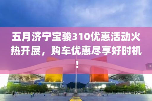五月济宁宝骏310优惠活动火热开展，购车优惠尽享好时机！