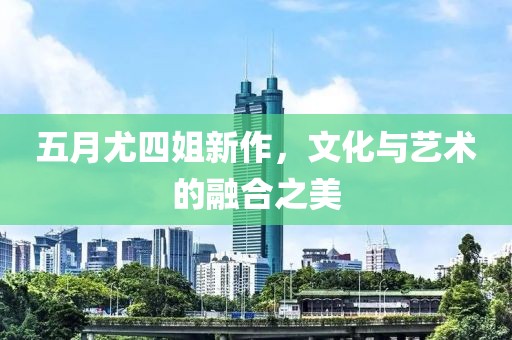 五月尤四姐新作，文化与艺术的融合之美