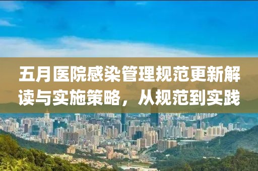五月医院感染管理规范更新解读与实施策略，从规范到实践