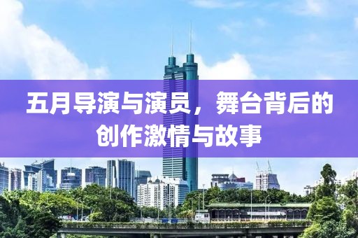 五月导演与演员，舞台背后的创作激情与故事