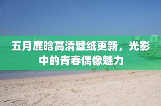 五月鹿晗高清壁纸更新，光影中的青春偶像魅力