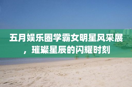 五月娱乐圈学霸女明星风采展，璀璨星辰的闪耀时刻