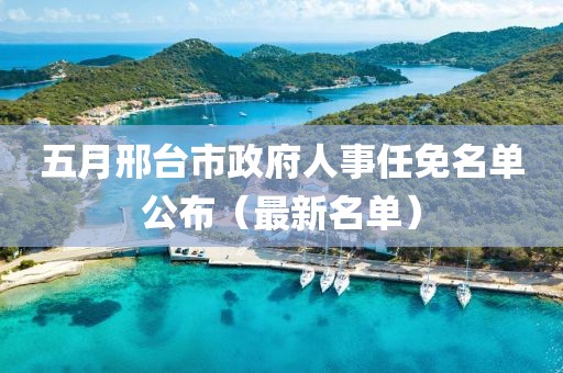 五月邢台市政府人事任免名单公布（最新名单）