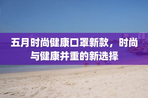 五月时尚健康口罩新款，时尚与健康并重的新选择