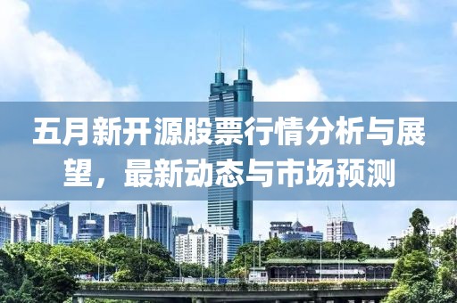五月新开源股票行情分析与展望，最新动态与市场预测