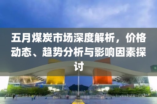 五月煤炭市场深度解析，价格动态、趋势分析与影响因素探讨
