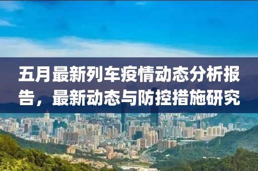 五月最新列车疫情动态分析报告，最新动态与防控措施研究