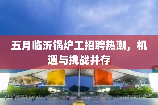 五月临沂锅炉工招聘热潮，机遇与挑战并存