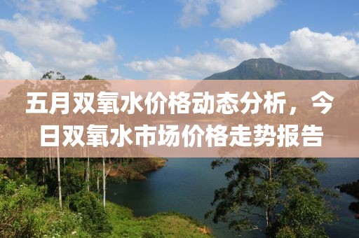 五月双氧水价格动态分析，今日双氧水市场价格走势报告