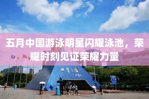 五月中国游泳明星闪耀泳池，荣耀时刻见证荣耀力量