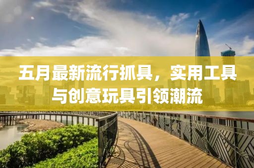 五月最新流行抓具，实用工具与创意玩具引领潮流