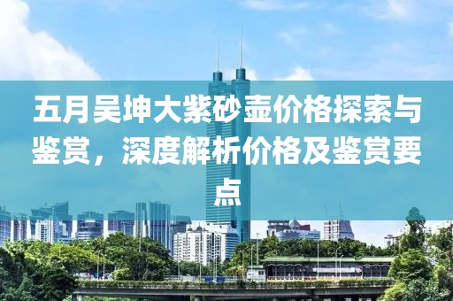 五月吴坤大紫砂壶价格探索与鉴赏，深度解析价格及鉴赏要点