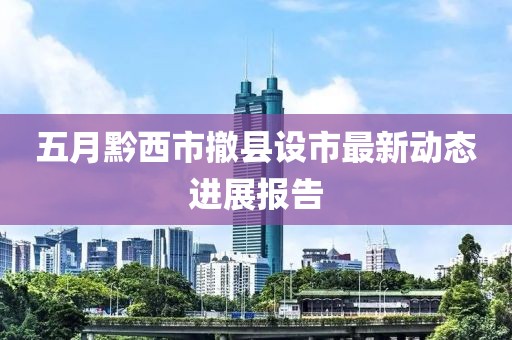 五月黔西市撤县设市最新动态进展报告