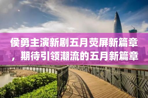 侯勇主演新剧五月荧屏新篇章，期待引领潮流的五月新篇章