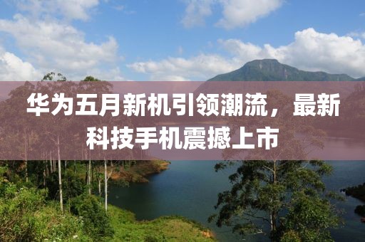 华为五月新机引领潮流，最新科技手机震撼上市