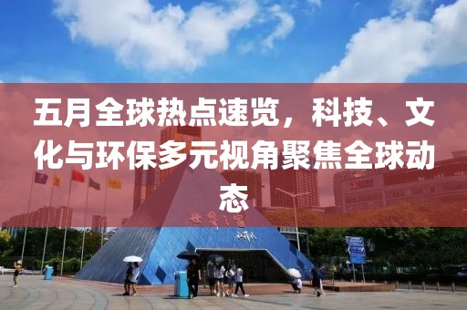 五月全球热点速览，科技、文化与环保多元视角聚焦全球动态