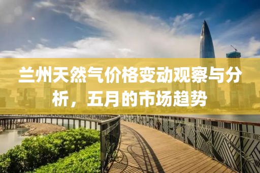 兰州天然气价格变动观察与分析，五月的市场趋势