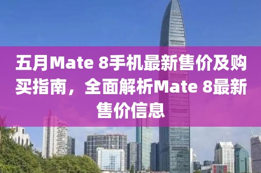 五月Mate 8手机最新售价及购买指南，全面解析Mate 8最新售价信息