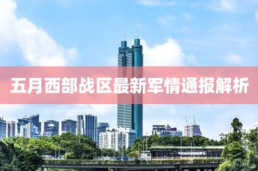五月西部战区最新军情通报解析