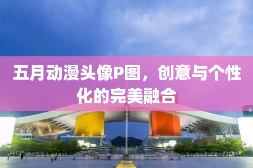 五月动漫头像P图，创意与个性化的完美融合
