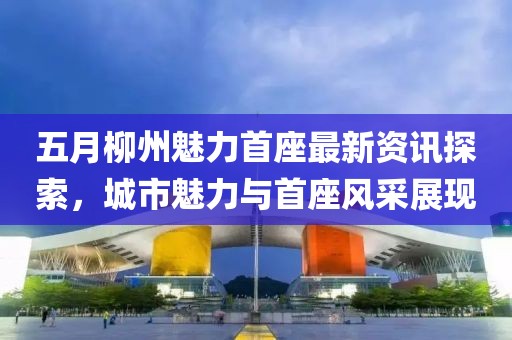 五月柳州魅力首座最新资讯探索，城市魅力与首座风采展现