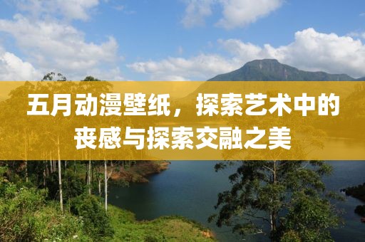 五月动漫壁纸，探索艺术中的丧感与探索交融之美