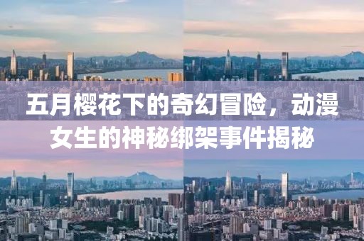 五月樱花下的奇幻冒险，动漫女生的神秘绑架事件揭秘