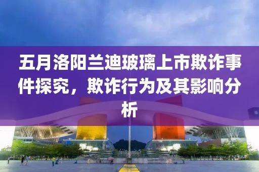 五月洛阳兰迪玻璃上市欺诈事件探究，欺诈行为及其影响分析